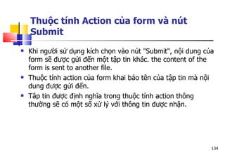 134
Thuộc tính Action của form và nút
Submit
 Khi người sử dụng kích chọn vào nút "Submit", nội dung của
form sẽ được gửi đến một tập tin khác. the content of the
form is sent to another file.
 Thuộc tính action của form khai báo tên của tập tin mà nội
dung được gửi đến.
 Tâp tin được định nghĩa trong thuộc tính action thông
thường sẽ có một số xử lý với thông tin được nhận.
 