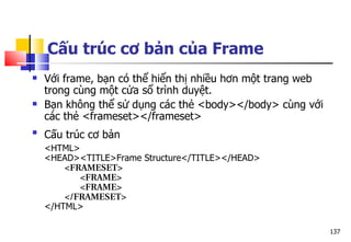 137
Cấu trúc cơ bản của Frame
 Với frame, bạn có thể hiển thị nhiều hơn một trang web
trong cùng một cửa sổ trình duyệt.
 Bạn không thể sử dụng các thẻ <body></body> cùng với
các thẻ <frameset></frameset>

Cấu trúc cơ bản
<HTML>
<HEAD><TITLE>Frame Structure</TITLE></HEAD>
<FRAMESET>
   <FRAME>
   <FRAME>
</FRAMESET>
</HTML>
 