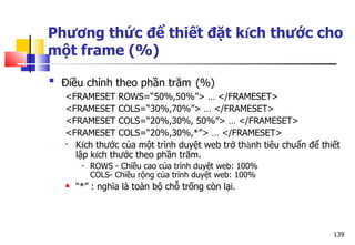 139
Phương thức để thiết đặt kích thước cho
một frame (%)

Điều chỉnh theo phần trăm (%)
<FRAMESET ROWS=“50%,50%”> … </FRAMESET>
<FRAMESET COLS=“30%,70%”> … </FRAMESET>
<FRAMESET COLS=“20%,30%, 50%”> … </FRAMESET>
<FRAMESET COLS=“20%,30%,*”> … </FRAMESET>
 Kích thước của một trình duyệt web trở thành tiêu chuẩn để thiết
lập kích thước theo phần trăm.
• ROWS - Chiều cao của trình duyệt web: 100%
COLS- Chiều rộng của trình duyệt web: 100%
 “*” : nghĩa là toàn bộ chỗ trống còn lại.
 