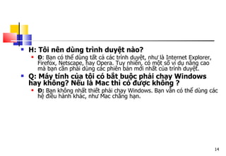 14
 H: Tôi nên dùng trình duyệt nào?
 Đ: Bạn có thể dùng tất cả các trình duyệt, như là Internet Explorer,
Firefox, Netscape, hay Opera. Tuy nhiên, có một số ví dụ nâng cao
mà bạn cần phải dùng các phiên bản mới nhất của trình duyệt.
 Q: Máy tính của tôi có bắt buộc phải chạy Windows
hay không? Nếu là Mac thì có được không ?
 Đ: Bạn không nhất thiết phải chạy Windows. Bạn vẫn có thể dùng các
hệ điều hành khác, như Mac chẳng hạn.
 
