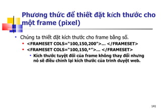 141
Phương thức để thiết đặt kích thước cho
một frame (pixel)
 Chúng ta thiết đặt kích thước cho frame bằng số.
 <FRAMESET COLS=“100,150,200”>… </FRAMESET>
 <FRAMESET COLS=“100,150,*”>… </FRAMESET>
 Kích thước tuyệt đối của frame không thay đổi nhưng
nó sẽ điều chỉnh lại kích thước của trình duyệt web.
 