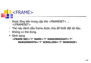 145
<FRAME>
 Được lồng bên trong cặp thẻ <FRAMESET> …
</FRAMESET>
 Thẻ này đánh dấu frame được chia để thiết đặt tài liệu.
 Không có thẻ đóng.
 Định dạng
<FRAME SRC=“?” NAME=“?” MARGINHEIGHT=“?”
MARGINWIDTH=“?” SCROLLING=“?” NORESIZE>
 