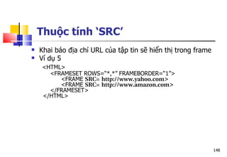 148
 Khai báo địa chỉ URL của tập tin sẽ hiển thị trong frame
 Ví dụ 5
<HTML>
<FRAMESET ROWS=“*,*” FRAMEBORDER=“1”>
<FRAME SRC= http://www.yahoo.com>
<FRAME SRC= http://www.amazon.com>
</FRAMESET>
</HTML>
Thuộc tính ‘SRC’
 