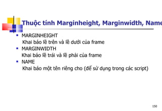 150
 MARGINHEIGHT
Khai báo lề trên và lề dưới của frame
 MARGINWIDTH
Khai báo lề trái và lề phải của frame
 NAME
Khai báo một tên riêng cho (để sử dụng trong các script)
Thuộc tính Marginheight, Marginwidth, Name
 