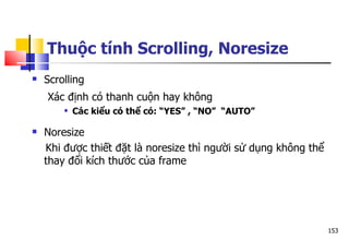 153
Thuộc tính Scrolling, Noresize
 Scrolling
Xác định có thanh cuộn hay không
 Các kiểu có thể có: “YES” , “NO” “AUTO”
 Noresize
Khi được thiết đặt là noresize thì người sử dụng không thể
thay đổi kích thước của frame
 