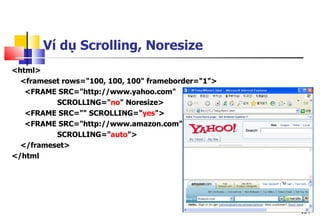 154
<html>
<frameset rows="100, 100, 100" frameborder="1">
<FRAME SRC="http://www.yahoo.com"
SCROLLING="no" Noresize>
<FRAME SRC="" SCROLLING="yes">
<FRAME SRC="http://www.amazon.com"
SCROLLING="auto">
</frameset>
</html
Ví dụ Scrolling, Noresize
 