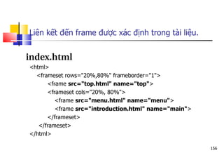 156
index.html
<html>
<frameset rows="20%,80%" frameborder="1">
<frame src="top.html" name="top">
<frameset cols="20%, 80%">
<frame src="menu.html" name="menu">
<frame src="introduction.html" name="main">
</frameset>
</frameset>
</html>
Liên kết đến frame được xác định trong tài liệu.
 