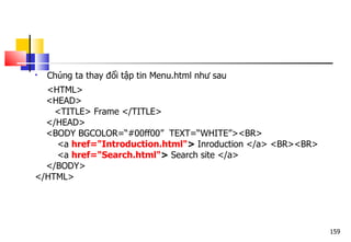 159
 Chúng ta thay đổi tập tin Menu.html như sau
<HTML>
<HEAD>
<TITLE> Frame </TITLE>
</HEAD>
<BODY BGCOLOR=“#00ff00” TEXT=“WHITE”><BR>
<a href="Introduction.html"> Inroduction </a> <BR><BR>
<a href="Search.html"> Search site </a>
</BODY>
</HTML>
 