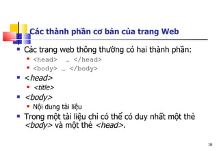 16
Các thành phần cơ bản của trang Web
 Các trang web thông thường có hai thành phần:
 <head> … </head>
 <body> … </body>
 <head>
 <title>
 <body>
 Nội dung tài liệu
 Trong một tài liệu chỉ có thể có duy nhất một thẻ
<body> và một thẻ <head>.
 