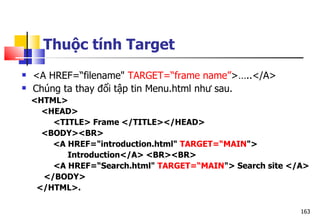 163
 <A HREF=“filename" TARGET=“frame name”>…..</A>
 Chúng ta thay đổi tập tin Menu.html như sau.
<HTML>
<HEAD>
<TITLE> Frame </TITLE></HEAD>
<BODY><BR>
<A HREF="introduction.html" TARGET=“MAIN">
Introduction</A> <BR><BR>
<A HREF=“Search.html" TARGET=“MAIN"> Search site </A>
</BODY>
</HTML>.
Thuộc tính Target
 