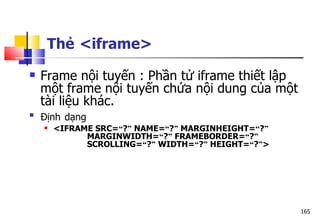 165
Thẻ <iframe>
 Frame nội tuyến : Phần tử iframe thiết lập
một frame nội tuyến chứa nội dung của một
tài liệu khác.

Định dạng
 <IFRAME SRC=“?” NAME=“?” MARGINHEIGHT=“?”
MARGINWIDTH=“?” FRAMEBORDER=“?”
SCROLLING=“?” WIDTH=“?” HEIGHT=“?”>
 