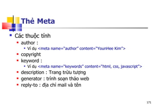 171
Thẻ Meta
 Các thuộc tính
 author :
 Ví dụ <meta name=“author” content=“YounHee Kim”>
 copyright
 keyword :
 Ví dụ <meta name=“keywords” content=“html, css, javascript”>
 description : Trang trừu tượng
 generator : trình soạn thảo web
 reply-to : địa chỉ mail và tên
 