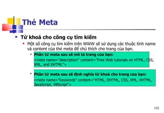 172
Thẻ Meta
 Từ khoá cho công cụ tìm kiếm
 Một số công cụ tìm kiếm trên WWW sẽ sử dụng các thuộc tính name
và content của thẻ meta để chú thích cho trang của bạn.
 Phần tử meta sau sẽ mô tả trang của bạn:
<meta name="description" content="Free Web tutorials on HTML, CSS,
XML, and XHTML">

Phần tử meta sau sẽ định nghĩa từ khoá cho trang của bạn:
<meta name="keywords" content="HTML, DHTML, CSS, XML, XHTML,
JavaScript, VBScript">
 
