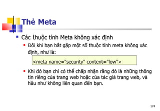 174
 Các thuộc tính Meta không xác định
 Đôi khi bạn bắt gặp một số thuộc tính meta không xác
định, như là:
<meta name="security" content="low">
 Khi đó bạn chỉ có thể chấp nhận rằng đó là những thông
tin riêng của trang web hoặc của tác giả trang web, và
hầu như không liên quan đến bạn.
Thẻ Meta
 