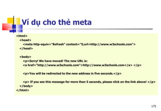 175
Ví dụ cho thẻ meta
<html>
<head>
<meta http-equiv="Refresh“ content="5;url=http://www.w3schools.com">
</head>
<body>
<p>Sorry! We have moved! The new URL is:
<a href="http://www.w3schools.com">http://www.w3schools.com</a> </p>
<p>You will be redirected to the new address in five seconds.</p>
<p> If you see this message for more than 5 seconds, please click on the link above! </p>
</body>
</html>
 