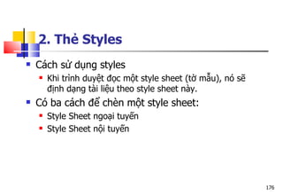 176
 Cách sử dụng styles
 Khi trình duyệt đọc một style sheet (tờ mẫu), nó sẽ
định dạng tài liệu theo style sheet này.
 Có ba cách để chèn một style sheet:
 Style Sheet ngoại tuyến
 Style Sheet nội tuyến
2. Thẻ Styles
 