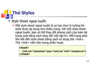 177
Thẻ Styles
 Style Sheet ngoại tuyến
 Một style sheet ngoại tuyến là sự lựa chọn lý tưởng khi
style được áp dụng cho nhiều trang. Với một style sheet
ngoại tuyến, bạn có thể thay đổi phong cách của toàn bộ
trang web bằng cách thay đổi một tập tin. Mỗi trang phải
liên kết đến style sheet bằng cách sử dụng thẻ <link>.
Thẻ <link> nằm bên trong phần head.
<head>
<link rel="stylesheet" type="text/css" href="mystyle.css">
</head>
 