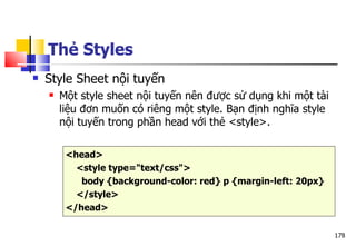 178
 Style Sheet nội tuyến
 Một style sheet nội tuyến nên được sử dụng khi một tài
liệu đơn muốn có riêng một style. Bạn định nghĩa style
nội tuyến trong phần head với thẻ <style>.
<head>
<style type="text/css">
body {background-color: red} p {margin-left: 20px}
</style>
</head>
Thẻ Styles
 
