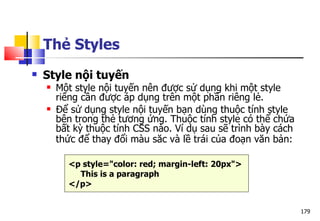 179
Thẻ Styles
 Style nội tuyến
 Một style nội tuyến nên được sử dụng khi một style
riêng cần được áp dụng trên một phần riêng lẻ.
 Để sử dụng style nội tuyến bạn dùng thuộc tính style
bên trong thẻ tương ứng. Thuộc tính style có thể chứa
bất kỳ thuộc tính CSS nào. Ví dụ sau sẽ trình bày cách
thức để thay đổi màu săc và lề trái của đoạn văn bản:
<p style="color: red; margin-left: 20px">
This is a paragraph
</p>
 