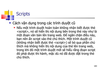 183
 Cách vận dụng trong các trình duyệt cũ
 Nếu một trình duyệt hoàn toàn không nhận biết được thẻ
<script>, nó sẽ hiển thị nội dung bên trong thẻ này như là
một đoạn văn bản lên trang web. Để ngăn chặn điều này,
bạn nên ẩn script vào thẻ chú thích. Một trình duyệt cũ
(không nhận biết được thẻ <script>) sẽ bỏ qua phần chú
thích mà không hiển thị nội dung của thẻ lên trang web,
trong khi đó một trình duyệt mới sẽ hiểu rằng đoạn script
đó phải được thi hành, mặc dù nó đã được đặt trong thẻ
chú thích.
Scripts
 