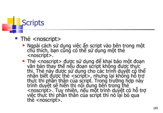 185
Scripts
 Thẻ <noscript>
 Ngpài cách sử dụng việc ẩn script vào bên trong một
chú thích, bạn cũng có thể sử dụng một thẻ
<noscript>.
 Thẻ <noscript> được sử dụng để khai báo một đoạn
văn bản thay thế nếu đoạn script không được thực
thi. Thẻ này được sử dụng cho các trình duyệt có thể
nhận biết được thẻ <script>, nhưng lại không hỗ trợ
thực thi phần thân của script. Trong trường hợp này
trình duyệt sẽ hiển thị nội dung bên trong thẻ
<noscript>. Tuy nhiên, nếu một trình duyệt có hỗ trợ
việc thực thi phần thân của script thì nó lại bỏ qua
thẻ <noscript>.
 