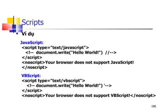 186
Scripts
 Ví dụ
JavaScript:
<script type="text/javascript">
<!-- document.write("Hello World!") //-->
</script>
<noscript>Your browser does not support JavaScript!
</noscript>
VBScript:
<script type="text/vbscript">
<!-- document.write("Hello World!") '-->
</script>
<noscript>Your browser does not support VBScript!</noscript>
 