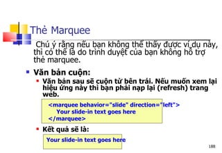 188
Thẻ Marquee
Chú ý rằng nếu bạn không thể thấy được ví dụ này,
thì có thể là do trình duyệt của bạn không hỗ trợ
thẻ marquee.
 Văn bản cuộn:
 Văn bản sau sẽ cuộn từ bên trái. Nếu muốn xem lại
hiệu ứng này thì bạn phải nạp lại (refresh) trang
web.
<marquee behavior="slide" direction="left">
Your slide-in text goes here
</marquee>
 Kết quả sẽ là:
Your slide-in text goes here
 