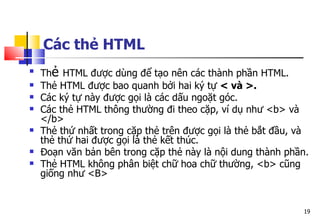 19
Các thẻ HTML

Thẻ HTML được dùng để tạo nên các thành phần HTML.
 Thẻ HTML được bao quanh bởi hai ký tự < và >.
 Các ký tự này được gọi là các dấu ngoặt góc.
 Các thẻ HTML thông thường đi theo cặp, ví dụ như <b> và
</b>
 Thẻ thứ nhất trong cặp thẻ trên được gọi là thẻ bắt đầu, và
thẻ thứ hai được gọi là thẻ kết thúc.
 Đoạn văn bản bên trong cặp thẻ này là nội dung thành phần.
 Thẻ HTML không phân biệt chữ hoa chữ thường, <b> cũng
giống như <B>
 