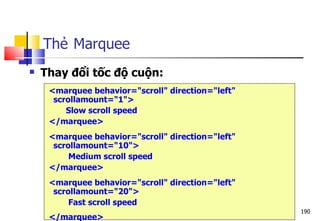 190
Thẻ Marquee
 Thay đổi tốc độ cuộn:
<marquee behavior="scroll" direction="left"
scrollamount="1">
Slow scroll speed
</marquee>
<marquee behavior="scroll" direction="left"
scrollamount="10">
Medium scroll speed
</marquee>
<marquee behavior="scroll" direction="left"
scrollamount="20">
Fast scroll speed
</marquee>
 