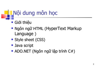 2
Nội dung môn học
 Giới thiệu
 Ngôn ngữ HTML (HyperText Markup
Language )
 Style sheet (CSS)
 Java script
 ADO.NET (Ngôn ngữ lập trình C#)
 