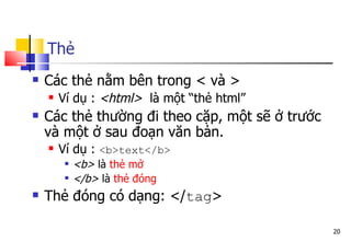 20
Thẻ
 Các thẻ nằm bên trong < và >
 Ví dụ : <html> là một “thẻ html”
 Các thẻ thường đi theo cặp, một sẽ ở trước
và một ở sau đoạn văn bản.
 Ví dụ : <b>text</b>
 <b> là thẻ mở
 </b> là thẻ đóng
 Thẻ đóng có dạng: </tag>
 