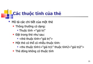 21
Các thuộc tính của thẻ
 Mô tả các chi tiết của một thẻ
 Thông thường có dạng:
 Thuộc tính =“giá trị”
 Đặt trong thẻ như sau:
 <thẻ thuộc tính=“giá trị”>
 Một thẻ có thể có nhiều thuộc tính:
 <thẻ thuộc tính1=“giá trị1” thuộc tính2=“giá trị2”>
 Thẻ đóng không có thuộc tính
 