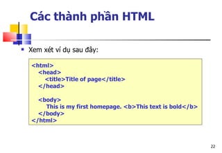 22
Các thành phần HTML
 Xem xét ví dụ sau đây:
<html>
<head>
<title>Title of page</title>
</head>
<body>
This is my first homepage. <b>This text is bold</b>
</body>
</html>
 