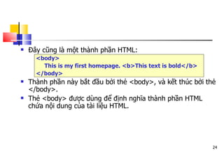 24
 Đây cũng là một thành phần HTML:
<body>
This is my first homepage. <b>This text is bold</b>
</body>
 Thành phần này bắt đầu bởi thẻ <body>, và kết thúc bởi thẻ
</body>.
 Thẻ <body> được dùng để định nghĩa thành phần HTML
chứa nội dung của tài liệu HTML.
 