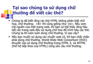 25
Tại sao chúng ta sử dụng chữ
thường để viết các thẻ?
 Chúng ta đã biết rằng các thẻ HTML không phân biệt chữ
hoa, chữ thường: <B> thì cũng giống như <b>. Nếu xem
mã nguồn của một trang web, thì bạn có thể thấy rằng hầu
hết các trang web đếu sử dụng chữ hoa để trình bày các thẻ.
Chúng ta thì luôn luôn dùng chữ thường. Vì sao vậy?
 Nếu bạn muốn sử dụng các chuẩn web cũ, thì bạn chắc chắn
phải dùng chữ thường. World Wide Web Consortium (W3C)
khuyến cáo sử dụng chữ thường trong HTML 4, và XHTML
(thế hệ tiếp theo của HTML) cũng yêu cầu chữ thường.
 
