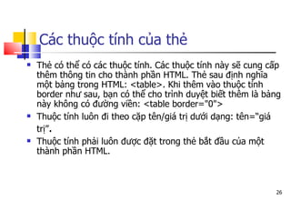 26
Các thuộc tính của thẻ
 Thẻ có thể có các thuộc tính. Các thuộc tính này sẽ cung cấp
thêm thông tin cho thành phần HTML. Thẻ sau định nghĩa
một bảng trong HTML: <table>. Khi thêm vào thuộc tính
border như sau, bạn có thể cho trình duyệt biết thêm là bảng
này không có đường viền: <table border="0">
 Thuộc tính luôn đi theo cặp tên/giá trị dưới dạng: tên=“giá
trị”.
 Thuộc tính phải luôn được đặt trong thẻ bắt đầu của một
thành phần HTML.
 