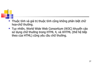 27
 Thuộc tính và giá trị thuộc tính cũng không phân biệt chữ
hoa-chữ thường.
 Tuy nhiên, World Wide Web Consortium (W3C) khuyến cáo
sử dụng chữ thường trong HTML 4, và XHTML (thế hệ tiếp
theo của HTML) cũng yêu cầu chữ thường.
 