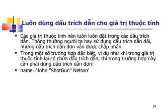 28
Luôn dùng dấu trích dẫn cho giá trị thuộc tính
 Các giá trị thuộc tính nên luôn luôn đặt trong các dấu trích
dẫn. Thông thường người ta hay sử dụng dấu trích dẫn đôi,
nhưng dấu trích dẫn đơn vẫn được chấp nhận.
 Trong một số trường hợp đặc biệt, ví dụ như khi trong giá trị
thuộc tính lại có chứa dấu trích dẫn, thì trong trường hợp này
cần phải dùng dấu trích dẫn đơn:
 name='John "ShotGun" Nelson'
 