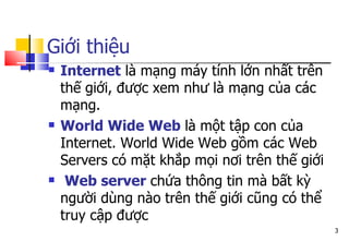 Giới thiệu
 Internet là mạng máy tính lớn nhất trên
thế giới, được xem như là mạng của các
mạng.
 World Wide Web là một tập con của
Internet. World Wide Web gồm các Web
Servers có mặt khắp mọi nơi trên thế giới
 Web server chứa thông tin mà bất kỳ
người dùng nào trên thế giới cũng có thể
truy cập được
3
 