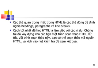 30
 Các thẻ quan trọng nhất trong HTML là các thẻ dùng để định
nghĩa headings, paragraphs và line breaks.
 Cách tốt nhất để học HTML là làm việc với các ví dụ. Chúng
tôi đã xây dựng cho các bạn một trình soạn thảo HTML rất
tốt. Với trình soạn thảo này, bạn có thể soạn thảo mã nguồn
HTML, và kích vào nút kiểm tra để xem kết quả.
 