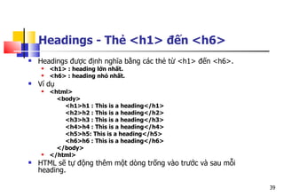 39
Headings - Thẻ <h1> đến <h6>
 Headings được định nghĩa bằng các thẻ từ <h1> đến <h6>.
 <h1> : heading lớn nhất.
 <h6> : heading nhỏ nhất.
 Ví dụ
 <html>
<body>
<h1>h1 : This is a heading</h1>
<h2>h2 : This is a heading</h2>
<h3>h3 : This is a heading</h3>
<h4>h4 : This is a heading</h4>
<h5>h5: This is a heading</h5>
<h6>h6 : This is a heading</h6>
</body>
 </html>
 HTML sẽ tự động thêm một dòng trống vào trước và sau mỗi
heading.
 