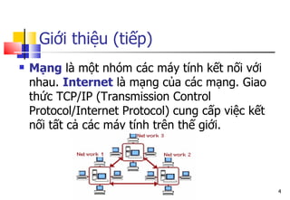 Giới thiệu (tiếp)
 Mạng là một nhóm các máy tính kết nối với
nhau. Internet là mạng của các mạng. Giao
thức TCP/IP (Transmission Control
Protocol/Internet Protocol) cung cấp việc kết
nối tất cả các máy tính trên thế giới.
4
 