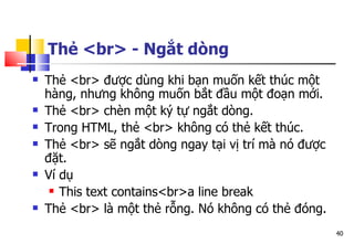40
Thẻ <br> - Ngắt dòng
 Thẻ <br> được dùng khi bạn muốn kết thúc một
hàng, nhưng không muốn bắt đầu một đoạn mới.
 Thẻ <br> chèn một ký tự ngắt dòng.
 Trong HTML, thẻ <br> không có thẻ kết thúc.
 Thẻ <br> sẽ ngắt dòng ngay tại vị trí mà nó được
đặt.
 Ví dụ
 This text contains<br>a line break
 Thẻ <br> là một thẻ rỗng. Nó không có thẻ đóng.
 
