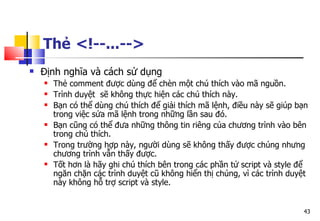 43
Thẻ <!--...-->
 Định nghĩa và cách sử dụng
 Thẻ comment được dùng để chèn một chú thích vào mã nguồn.
 Trình duyệt sẽ không thực hiện các chú thích này.
 Bạn có thể dùng chú thích để giải thích mã lệnh, điều này sẽ giúp bạn
trong việc sửa mã lệnh trong những lần sau đó.
 Bạn cũng có thể đưa những thông tin riêng của chương trình vào bên
trong chú thích.
 Trong trường hợp này, người dùng sẽ không thấy được chúng nhưng
chương trình vẫn thấy được.
 Tốt hơn là hãy ghi chú thích bên trong các phần tử script và style để
ngăn chặn các trình duyệt cũ không hiển thị chúng, vì các trình duyệt
này không hỗ trợ script và style.
 