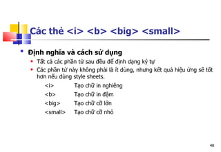 48
Các thẻ <i> <b> <big> <small>

Định nghĩa và cách sử dụng
 Tất cả các phần tử sau đều để định dạng ký tự
 Các phần tử này không phải là ít dùng, nhưng kết quả hiệu ứng sẽ tốt
hơn nếu dùng style sheets.
<i> Tạo chữ in nghiêng
<b> Tạo chữ in đậm
<big> Tạo chữ cỡ lớn
<small> Tạo chữ cỡ nhỏ
 