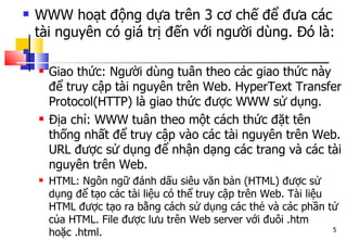  WWW hoạt động dựa trên 3 cơ chế để đưa các
tài nguyên có giá trị đến với người dùng. Đó là:

 Giao thức: Người dùng tuân theo các giao thức này
để truy cập tài nguyên trên Web. HyperText Transfer
Protocol(HTTP) là giao thức được WWW sử dụng.
 Địa chỉ: WWW tuân theo một cách thức đặt tên
thống nhất để truy cập vào các tài nguyên trên Web.
URL được sử dụng để nhận dạng các trang và các tài
nguyên trên Web.
 HTML: Ngôn ngữ đánh dấu siêu văn bản (HTML) được sử
dụng để tạo các tài liệu có thể truy cập trên Web. Tài liệu
HTML được tạo ra bằng cách sử dụng các thẻ và các phần tử
của HTML. File được lưu trên Web server với đuôi .htm
hoặc .html. 5
 
