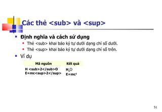51
Các thẻ <sub> và <sup>
 Định nghĩa và cách sử dụng
 Thẻ <sub> khai báo ký tự dưới dạng chỉ số dưới.
 Thẻ <sup> khai báo ký tự dưới dạng chỉ số trên.
 Ví dụ
Mã nguồn Kết quả
H <sub>2</sub>O
E=mc<sup>2</sup>
H2
O
E=mc2
 