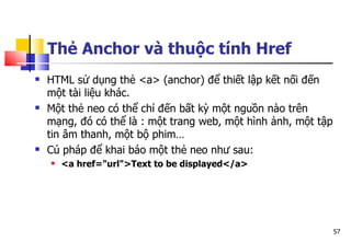 57
Thẻ Anchor và thuộc tính Href
 HTML sử dụng thẻ <a> (anchor) để thiết lập kết nối đến
một tài liệu khác.
 Một thẻ neo có thể chỉ đến bất kỳ một nguồn nào trên
mạng, đó có thể là : một trang web, một hình ảnh, một tập
tin âm thanh, một bộ phim…
 Cú pháp để khai báo một thẻ neo như sau:
 <a href="url">Text to be displayed</a>
 