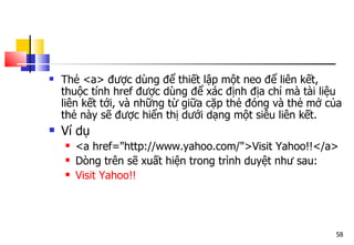 58
 Thẻ <a> được dùng để thiết lập một neo để liên kết,
thuộc tính href được dùng để xác định địa chỉ mà tài liệu
liên kết tới, và những từ giữa cặp thẻ đóng và thẻ mở của
thẻ này sẽ được hiển thị dưới dạng một siêu liên kết.
 Ví dụ
 <a href="http://www.yahoo.com/">Visit Yahoo!!</a>
 Dòng trên sẽ xuất hiện trong trình duyệt như sau:
 Visit Yahoo!!
 