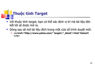59
Thuộc tính Target
 Với thuộc tính target, bạn có thể xác định vị trí mà tài liệu liên
kết tới sẽ được mở ra.
 Dòng sau sẽ mở tài liệu đích trong một cửa sổ trình duyệt mới:
 <a href="http://www.yahoo.com/" target="_blank">Visit Yahoo!!!
</a>
 